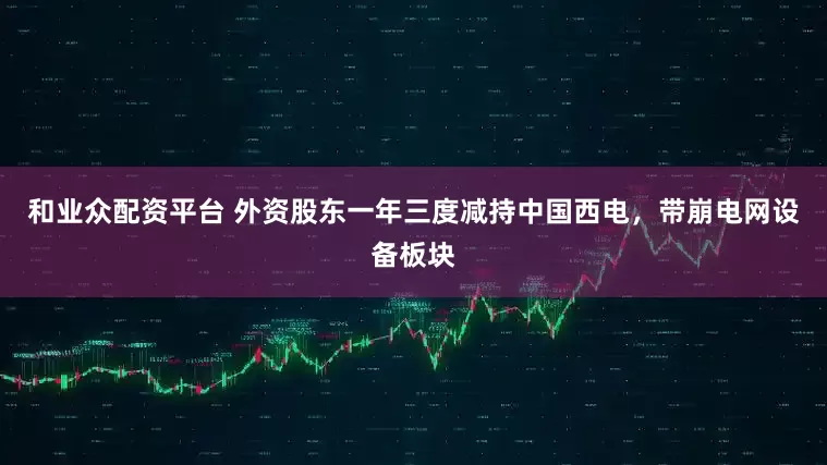 和业众配资平台 外资股东一年三度减持中国西电，带崩电网设备板块