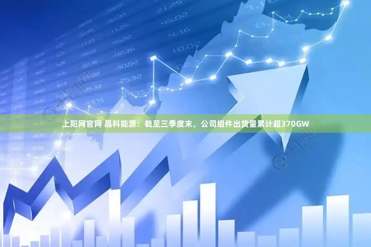 上阳网官网 晶科能源：截至三季度末，公司组件出货量累计超370GW