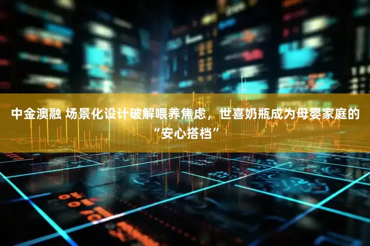 中金澳融 场景化设计破解喂养焦虑，世喜奶瓶成为母婴家庭的“安心搭档”