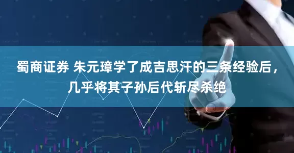 蜀商证券 朱元璋学了成吉思汗的三条经验后，几乎将其子孙后代斩尽杀绝