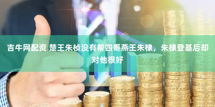 吉牛网配资 楚王朱桢没有帮四哥燕王朱棣，朱棣登基后却对他很好