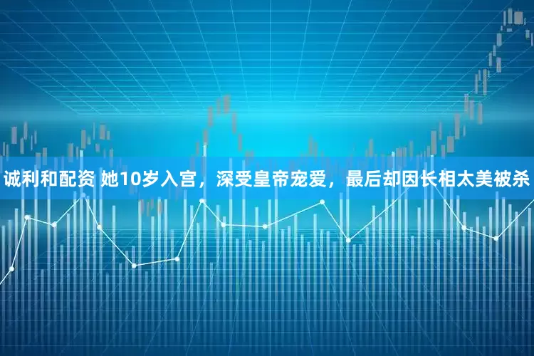 诚利和配资 她10岁入宫，深受皇帝宠爱，最后却因长相太美被杀