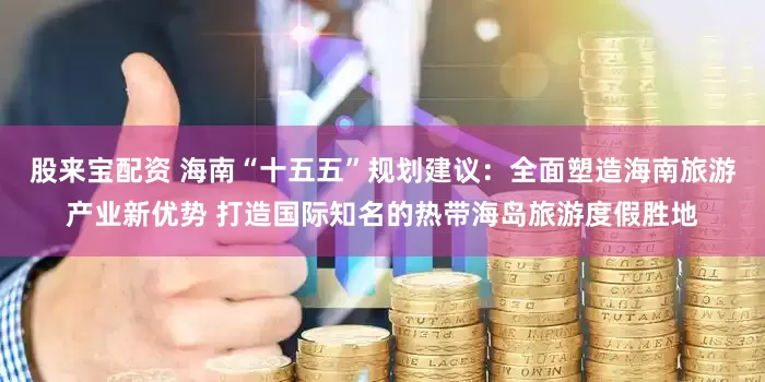 股来宝配资 海南“十五五”规划建议：全面塑造海南旅游产业新优势 打造国际知名的热带海岛旅游度假胜地
