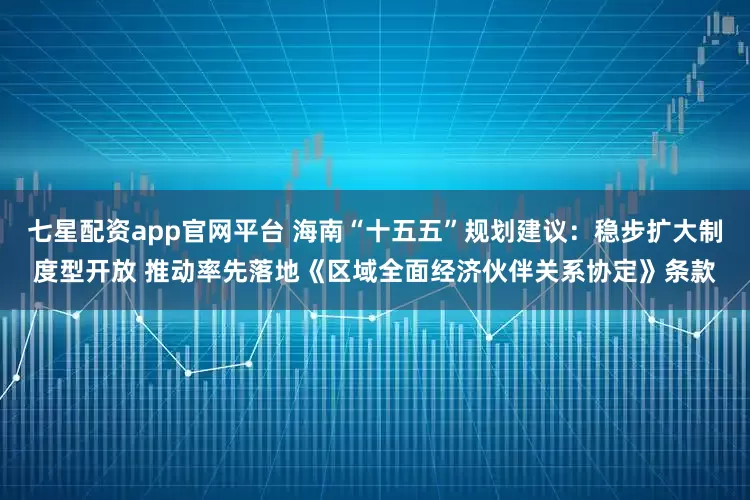 七星配资app官网平台 海南“十五五”规划建议：稳步扩大制度型开放 推动率先落地《区域全面经济伙伴关系协定》条款