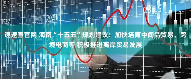 速速查官网 海南“十五五”规划建议：加快培育中间品贸易、跨境电商等 积极推进离岸贸易发展