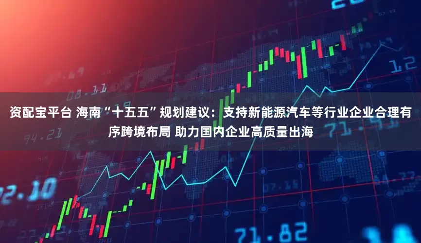 资配宝平台 海南“十五五”规划建议：支持新能源汽车等行业企业合理有序跨境布局 助力国内企业高质量出海