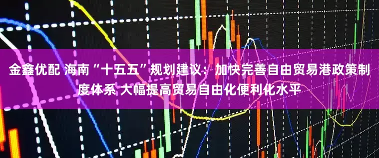 金鑫优配 海南“十五五”规划建议：加快完善自由贸易港政策制度体系 大幅提高贸易自由化便利化水平
