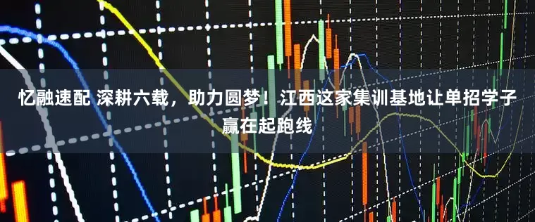 忆融速配 深耕六载，助力圆梦！江西这家集训基地让单招学子赢在起跑线