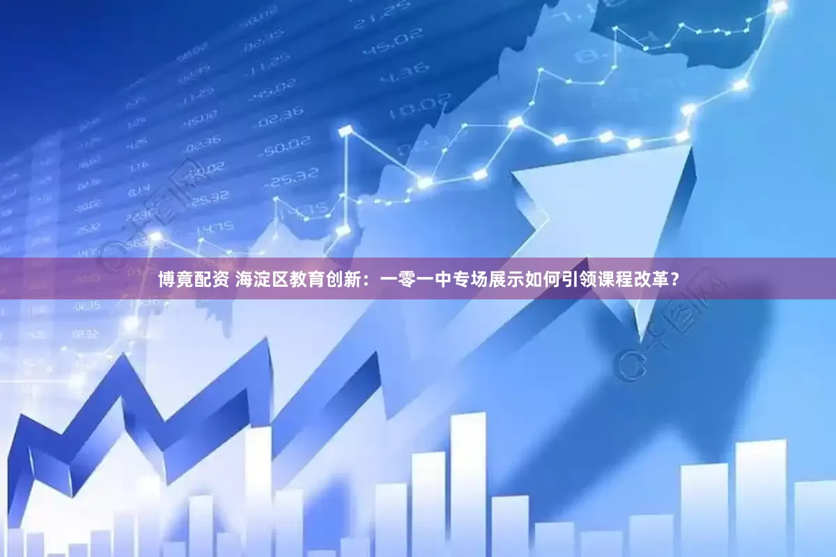 博竟配资 海淀区教育创新：一零一中专场展示如何引领课程改革？