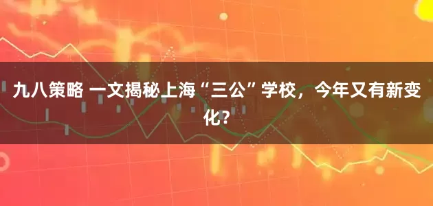 九八策略 一文揭秘上海“三公”学校，今年又有新变化？