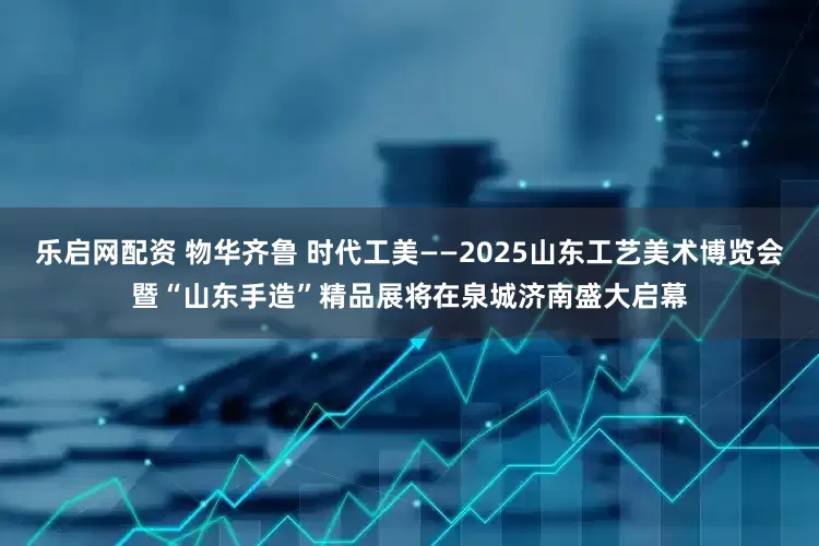 乐启网配资 物华齐鲁 时代工美——2025山东工艺美术博览会暨“山东手造”精品展将在泉城济南盛大启幕