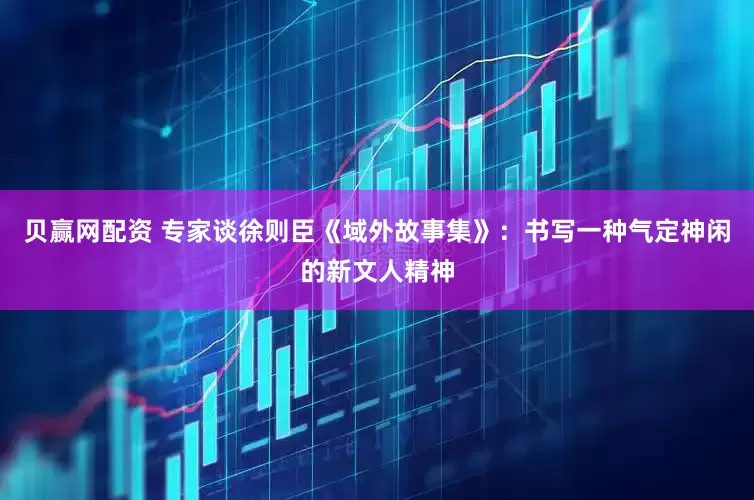 贝赢网配资 专家谈徐则臣《域外故事集》：书写一种气定神闲的新文人精神