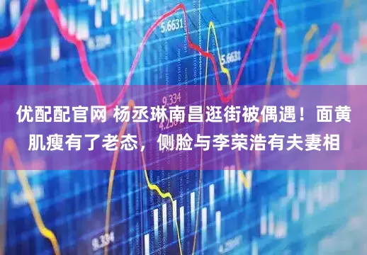 优配配官网 杨丞琳南昌逛街被偶遇！面黄肌瘦有了老态，侧脸与李荣浩有夫妻相