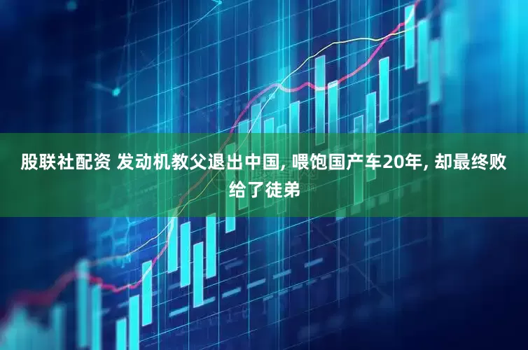 股联社配资 发动机教父退出中国, 喂饱国产车20年, 却最终败给了徒弟