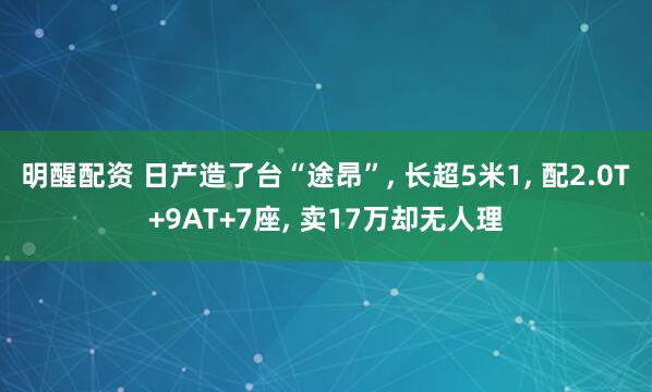 明醒配资 日产造了台“途昂”, 长超5米1, 配2.0T+9AT+7座, 卖17万却无人理