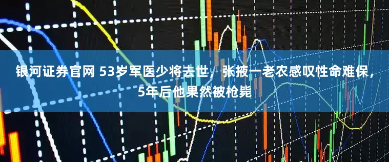 银河证券官网 53岁军医少将去世，张掖一老农感叹性命难保，5年后他果然被枪毙