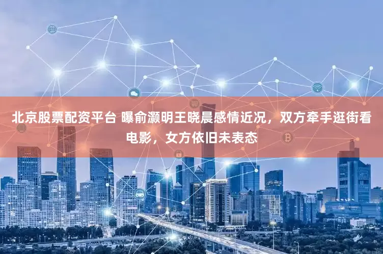 北京股票配资平台 曝俞灏明王晓晨感情近况，双方牵手逛街看电影，女方依旧未表态