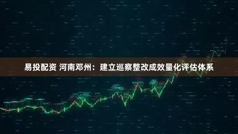 易投配资 河南邓州：建立巡察整改成效量化评估体系