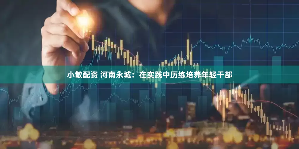 小散配资 河南永城：在实践中历练培养年轻干部
