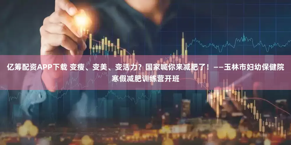 亿筹配资APP下载 变瘦、变美、变活力？国家喊你来减肥了！——玉林市妇幼保健院寒假减肥训练营开班