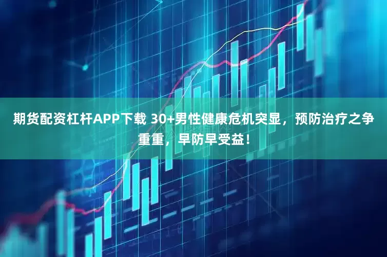 期货配资杠杆APP下载 30+男性健康危机突显,预防治疗之争重重,早防早受益!