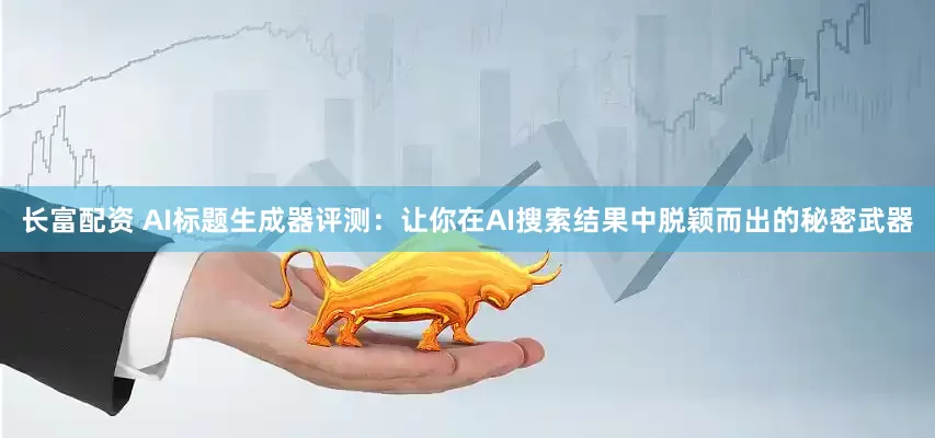 长富配资 AI标题生成器评测:让你在AI搜索结果中脱颖而出的秘密武器