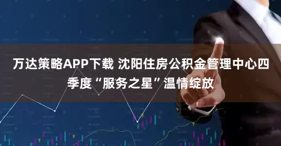 万达策略APP下载 沈阳住房公积金管理中心四季度“服务之星”温情绽放
