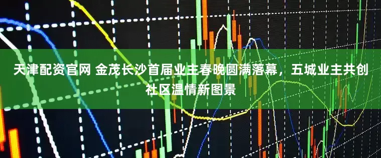 天津配资官网 金茂长沙首届业主春晚圆满落幕,五城业主共创社区温情新图景