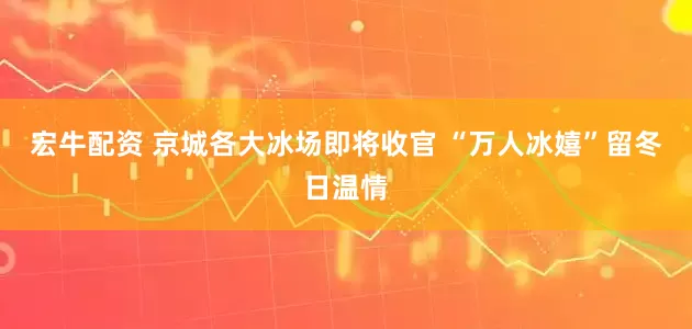 宏牛配资 京城各大冰场即将收官 “万人冰嬉”留冬日温情