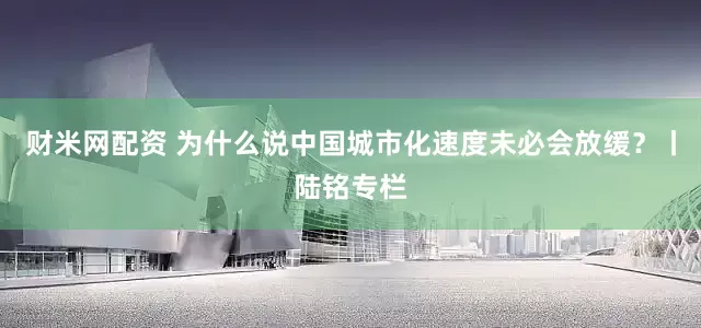 财米网配资 为什么说中国城市化速度未必会放缓？丨陆铭专栏