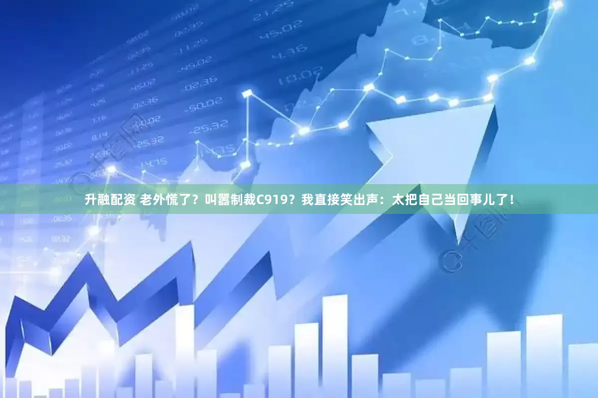升融配资 老外慌了？叫嚣制裁C919？我直接笑出声：太把自己当回事儿了！