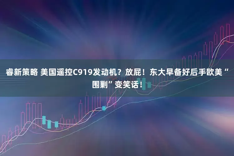 睿新策略 美国遥控C919发动机？放屁！东大早备好后手欧美“围剿”变笑话！