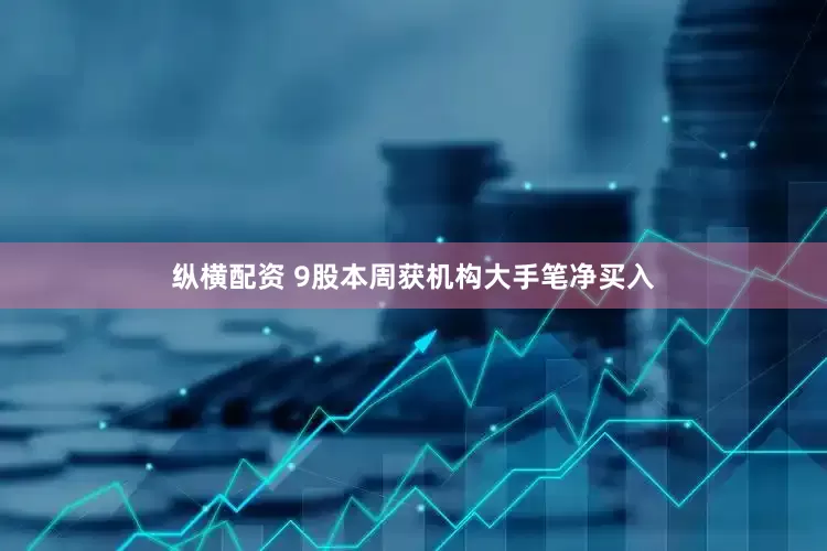 纵横配资 9股本周获机构大手笔净买入
